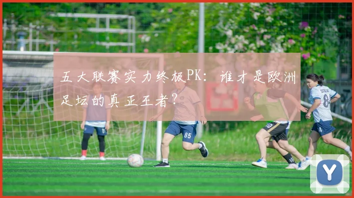 五大联赛实力终极PK:谁才是欧洲足坛的真正王者?