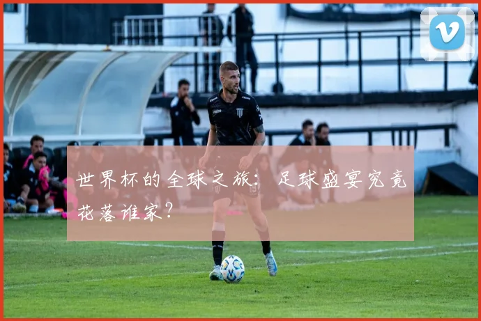 世界杯的全球之旅：足球盛宴究竟花落谁家？