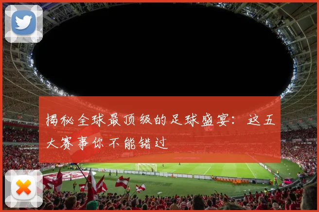 揭秘全球最顶级的足球盛宴：这五大赛事你不能错过