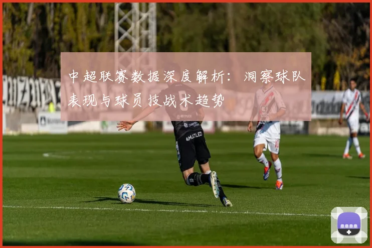 中超联赛数据深度解析:洞察球队表现与球员技战术趋势