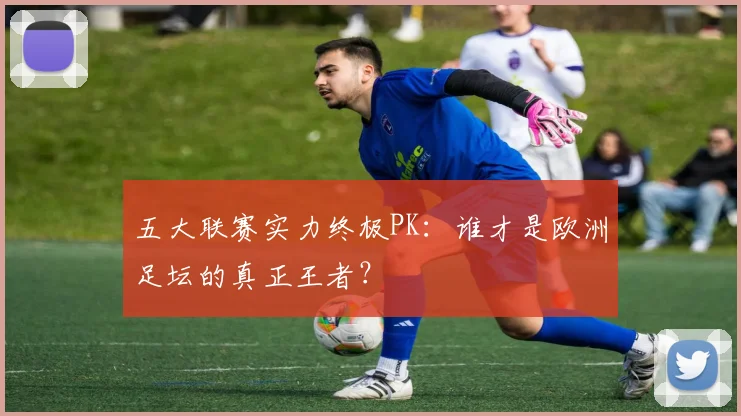 五大联赛实力终极PK:谁才是欧洲足坛的真正王者?